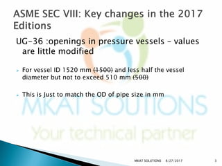 UG-36 :openings in pressure vessels – values
are little modified
 For vessel ID 1520 mm (1500) and less half the vessel
diameter but not to exceed 510 mm (500)
 This is Just to match the OD of pipe size in mm
8/27/2017 3MKAT SOLUTIONS
 