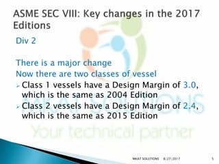 Div 2
There is a major change
Now there are two classes of vessel
 Class 1 vessels have a Design Margin of 3.0,
which is the same as 2004 Edition
 Class 2 vessels have a Design Margin of 2.4,
which is the same as 2015 Edition
8/27/2017MKAT SOLUTIONS 5
 