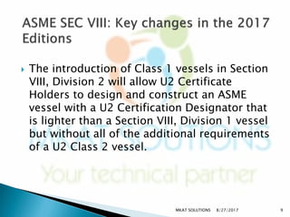  The introduction of Class 1 vessels in Section
VIII, Division 2 will allow U2 Certificate
Holders to design and construct an ASME
vessel with a U2 Certification Designator that
is lighter than a Section VIII, Division 1 vessel
but without all of the additional requirements
of a U2 Class 2 vessel.
8/27/2017MKAT SOLUTIONS 9
 