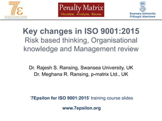 Key changes in ISO 9001:2015
Risk based thinking, Organisational
knowledge and Management review
Dr. Rajesh S. Ransing, Swansea University, UK
Dr. Meghana R. Ransing, p-matrix Ltd., UK
‘7Epsilon for ISO 9001:2015’ training course slides
www.7epsilon.org
 