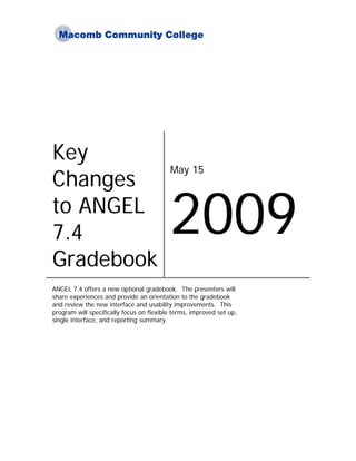 Key
                                          May 15
Changes
to ANGEL
7.4                                       2009
Gradebook
ANGEL 7.4 offers a new optional gradebook. The presenters will
share experiences and provide an orientation to the gradebook
and review the new interface and usability improvements. This
program will specifically focus on flexible terms, improved set up,
single interface, and reporting summary.
 