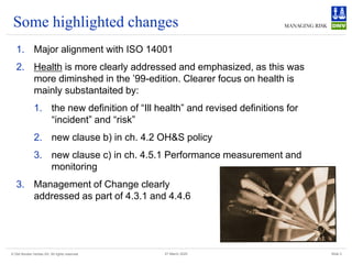 © Det Norske Veritas AS. All rights reserved Slide 3
27 March 2025
Some highlighted changes
1. Major alignment with ISO 14001
2. Health is more clearly addressed and emphasized, as this was
more diminshed in the ’99-edition. Clearer focus on health is
mainly substantaited by:
1. the new definition of “Ill health” and revised definitions for
“incident” and “risk”
2. new clause b) in ch. 4.2 OH&S policy
3. new clause c) in ch. 4.5.1 Performance measurement and
monitoring
3. Management of Change clearly
addressed as part of 4.3.1 and 4.4.6
 