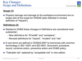 © Det Norske Veritas AS. All rights reserved Slide 4
27 March 2025
Key Changes:
Scope and Definitions
Scope (1)
◼ Property damage and damage to the workplace environment are no
longer part of the scope for OHSAS (also reflected in revised
definition of “Hazard”).
Definitions (3)
◼ Related to OH&S these changes in Definitions are considered most
substantial :
- New definitions for “Ill health” and “workplace”.
- Revised definitions for “hazard”, “incident” and “risk”
◼ 6 new terms are defined in OHSAS:2007 to harmonise with common
terminology in ISO 14001 and ISO 9001: Document, procedure,
record, correcive action, preventive action and OH&S policy.
◼ “Tolerable risk” replaced by “acceptable risk” in new edition.
 