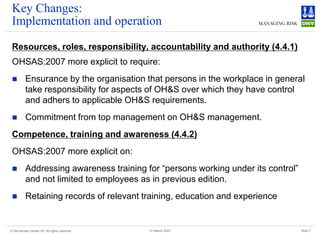 © Det Norske Veritas AS. All rights reserved Slide 7
27 March 2025
Key Changes:
Implementation and operation
Resources, roles, responsibility, accountability and authority (4.4.1)
OHSAS:2007 more explicit to require:
◼ Ensurance by the organisation that persons in the workplace in general
take responsibility for aspects of OH&S over which they have control
and adhers to applicable OH&S requirements.
◼ Commitment from top management on OH&S management.
Competence, training and awareness (4.4.2)
OHSAS:2007 more explicit on:
◼ Addressing awareness training for “persons working under its control”
and not limited to employees as in previous edition.
◼ Retaining records of relevant training, education and experience
 