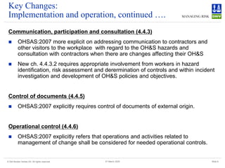 © Det Norske Veritas AS. All rights reserved Slide 8
27 March 2025
Key Changes:
Implementation and operation, continued ….
Communication, participation and consultation (4.4.3)
◼ OHSAS:2007 more explicit on addressing communication to contractors and
other visitors to the workplace with regard to the OH&S hazards and
consultation with contractors when there are changes affecting their OH&S
◼ New ch. 4.4.3.2 requires appropriate involvement from workers in hazard
identification, risk assessment and derermination of controls and within incident
investigation and development of OH&S policies and objectives.
Control of documents (4.4.5)
◼ OHSAS:2007 explicitly requires control of documents of external origin.
Operational control (4.4.6)
◼ OHSAS:2007 explicitly refers that operations and activities related to
management of change shall be considered for needed operational controls.
 