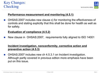 © Det Norske Veritas AS. All rights reserved Slide 9
27 March 2025
Key Changes:
Checking
Performance measurement and monitoring (4.5.1)
◼ OHSAS:2007 includes new clause c) for monitoring the effectiveness of
controls and stating explicitly that this shall be done for health as well as
for safety.
Evaluation of compliance (4.5.2)
◼ New clause in OHSAS:2007, requirements fully aligned to ISO 14001
Incident investigation, nonconformity, corrective action and
preventive action (4.5.3)
◼ OHSAS:2007 includes new ch 4.5.3.1 on Incident investigation.
Although partly covered in previous edtion more emphasis have been
put on this issue.
 