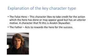 Explanation of the key character type
• The False Hero – This character likes to take credit for the action
which the hero has done or may appear good but has an ulterior
motive. A character that fit this is Anakin Skywalker.
• The Father – Acts to rewards the hero for the success.
 