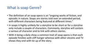 What is soap Genre?
• The definition of an soap opera is an “ongoing works of fiction, and
episodic in nature. Soaps are stories told over an extended period,
with different characters being featured at different times.”
• In soaps it highly unlikely for a storyline to be short or for a storyline
only include a couple of characters. Commonly, storyline will contain
a various of character and to link with others stories.
• With it being a daily show a common trait of soap opera is that each
episode finishes with cliff hanger whereas with other sitcoms and TV
shows they end with tie up of the story.
 