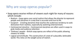 Why are soap operas popular?
• Soap opera receive million of viewers each night for many of reasons
which include:
• Realism – Soap opera uses social realism that allows the director to represent
people and storylines in a way that is accurate and true to life.
• Escapism - Creating storylines that reaches the audiences tendency to seek
distraction from realities, especially by watching entertainment.
• Controversial storyline – Controversial storylines are often used in soaps to
grab media and audience attention
• ‘Ordinary’ people – British soap operas are reflect of the public allowing
viewers to relate.
• Logical verisimilitude- This construction of a text of a plausible, believable
world. This relies on the weight sense of realism.
 