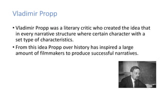 Vladimir Propp
• Vladimir Propp was a literary critic who created the idea that
in every narrative structure where certain character with a
set type of characteristics.
• From this idea Propp over history has inspired a large
amount of filmmakers to produce successful narratives.
 