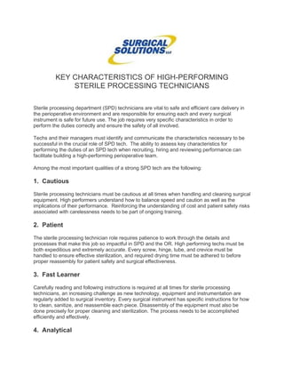 KEY CHARACTERISTICS OF HIGH-PERFORMING
STERILE PROCESSING TECHNICIANS
Sterile processing department (SPD) technicians are vital to safe and efficient care delivery in
the perioperative environment and are responsible for ensuring each and every surgical
instrument is safe for future use. The job requires very specific characteristics in order to
perform the duties correctly and ensure the safety of all involved.
Techs and their managers must identify and communicate the characteristics necessary to be
successful in the crucial role of SPD tech. The ability to assess key characteristics for
performing the duties of an SPD tech when recruiting, hiring and reviewing performance can
facilitate building a high-performing perioperative team.
Among the most important qualities of a strong SPD tech are the following:
1. Cautious
Sterile processing technicians must be cautious at all times when handling and cleaning surgical
equipment. High performers understand how to balance speed and caution as well as the
implications of their performance. Reinforcing the understanding of cost and patient safety risks
associated with carelessness needs to be part of ongoing training.
2. Patient
The sterile processing technician role requires patience to work through the details and
processes that make this job so impactful in SPD and the OR. High performing techs must be
both expeditious and extremely accurate. Every screw, hinge, tube, and crevice must be
handled to ensure effective sterilization, and required drying time must be adhered to before
proper reassembly for patient safety and surgical effectiveness.
3. Fast Learner
Carefully reading and following instructions is required at all times for sterile processing
technicians, an increasing challenge as new technology, equipment and instrumentation are
regularly added to surgical inventory. Every surgical instrument has specific instructions for how
to clean, sanitize, and reassemble each piece. Disassembly of the equipment must also be
done precisely for proper cleaning and sterilization. The process needs to be accomplished
efficiently and effectively.
4. Analytical
 