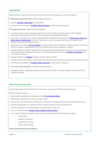 Assessment

Effective literacy teachers continually monitor and track the progress of individual students.

At the beginning of the year, effective literacy teachers:

•   analyse transition statements for all students
•   administer and analyse the English Online Interview for all students (February).

Throughout the year, effective literacy teachers:

•   schedule and document ongoing assessment to track individual students against VELS English
    standards and progression points or ESL standards and progression profiles
•   administer and analyse for students identified with additional learning needs the Observation Survey of
    Early Literacy Achievement –teachers select from a set of six assessment tasks to assess how a
    student works with printed information
•   administer and analyse running records at regular intervals for all students. Running records are used to
    record a student’s reading behaviour and comprehension while a student is reading
•    regularly observe students reading, writing, speaking and listening within the class context, particularly
    during independent reading and writing, and document progress using the indicators of progress from
    the English Continuum
•   regularly collect and analyse regularly student writing samples
•   Provide students with regular opportunities for self-assessment of literacy progress using agreed criteria
•   administer and analyse the English Online Interview for all students (October).

At the end of each semester, effective literacy teachers:

•   integrate evidence collected throughout the semester to make on balance judgements against VELS
    English standards.




Planning and instruction

Assessment data is the starting point for curriculum planning and differentiated instruction.

Effective literacy teachers:
•   demonstrate capabilities as described in the e5 Instructional Model
•   differentiate instruction according to student need
•   plan and provide independent reading and writing time to enable students to practise what they know
•   provide opportunities for students to read, re-read, illustrate and write simple texts
•   dedicate a daily two hour literacy block to explicit literacy teaching
•   focus on the teaching of literacy across relevant VELS domains
•   use a range of dynamic student groupings ensuring appropriate level of teacher support:
          o   whole class
          o   flexible small group
          o   independent activity
          o   whole class sharing.

Recommended teaching strategies


Page 4                                                                         © State of Victoria, 2009
 