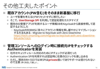 Copyright（C） Nomura Research Institute, Ltd. All rights reserved. 16
その他工夫したポイント
 既存アカウント(PW含む)をそのまま新基盤に移行
 ユーザ影響を考えるとPWリセットせずに移行したい
 そこで、 UserStorage SPI を利用して認証処理をカスタマイズ
 既存のID管理アプリが利用するユーザ情報DBをKeycloakから直接参照して認
証するようにした
▪ KeycloakのRDBMSに徐々にアカウント情報を移し緩やかにマイグレーション
する方法もある - Migrate to Keycloak with Zero Downtime
https://tech.smartling.com/migrate-to-keycloak-with-zero-downtime-
8dcab9e7cb2c
 管理コンソールへのログイン時に接続元IPをチェックする
Authenticatorを実装
 社内セキュリティルール対応のためにIPチェックが必須だった
 Authentication SPIを利用すれば認証時に任意のロジックを差し込める
 ただし、現状のRH SSOでは本SPIはprivate扱いでありサポートは受けられない
ので注意 (早く対応して欲しい...
 