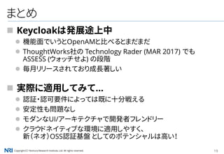 Copyright（C） Nomura Research Institute, Ltd. All rights reserved. 19
まとめ
 Keycloakは発展途上中
 機能面でいうとOpenAMと比べるとまだまだ
 ThoughtWorks社の Technology Rader (MAR 2017) でも
ASSESS (ウォッチせよ) の段階
 毎月リリースされており成長著しい
 実際に適用してみて...
 認証・認可要件によっては既に十分戦える
 安定性も問題なし
 モダンなUI/アーキテクチャで開発者フレンドリー
 クラウドネイティブな環境に適用しやすく、
新（ネオ）OSS認証基盤 としてのポテンシャルは高い！
 