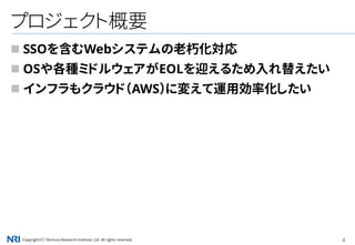 Copyright（C） Nomura Research Institute, Ltd. All rights reserved. 4
プロジェクト概要
 SSOを含むWebシステムの老朽化対応
 OSや各種ミドルウェアがEOLを迎えるため入れ替えたい
 インフラもクラウド（AWS）に変えて運用効率化したい
 