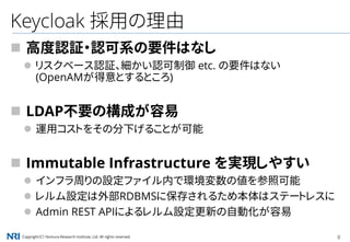Copyright（C） Nomura Research Institute, Ltd. All rights reserved. 8
Keycloak 採用の理由
 高度認証・認可系の要件はなし
 リスクベース認証、細かい認可制御 etc. の要件はない
(OpenAMが得意とするところ)
 LDAP不要の構成が容易
 運用コストをその分下げることが可能
 Immutable Infrastructure を実現しやすい
 インフラ周りの設定ファイル内で環境変数の値を参照可能
 レルム設定は外部RDBMSに保存されるため本体はステートレスに
 Admin REST APIによるレルム設定更新の自動化が容易
 
