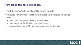 How does the role get used?
• Portal – show/hide functionality based on role
• Airavata API server – each API method is restricted to certain
roles
• Uses OIDC endpoints to verify access token
• Uses Keycloak REST API to get user’s roles
• Mapping from role to API methods accessible by that role
 