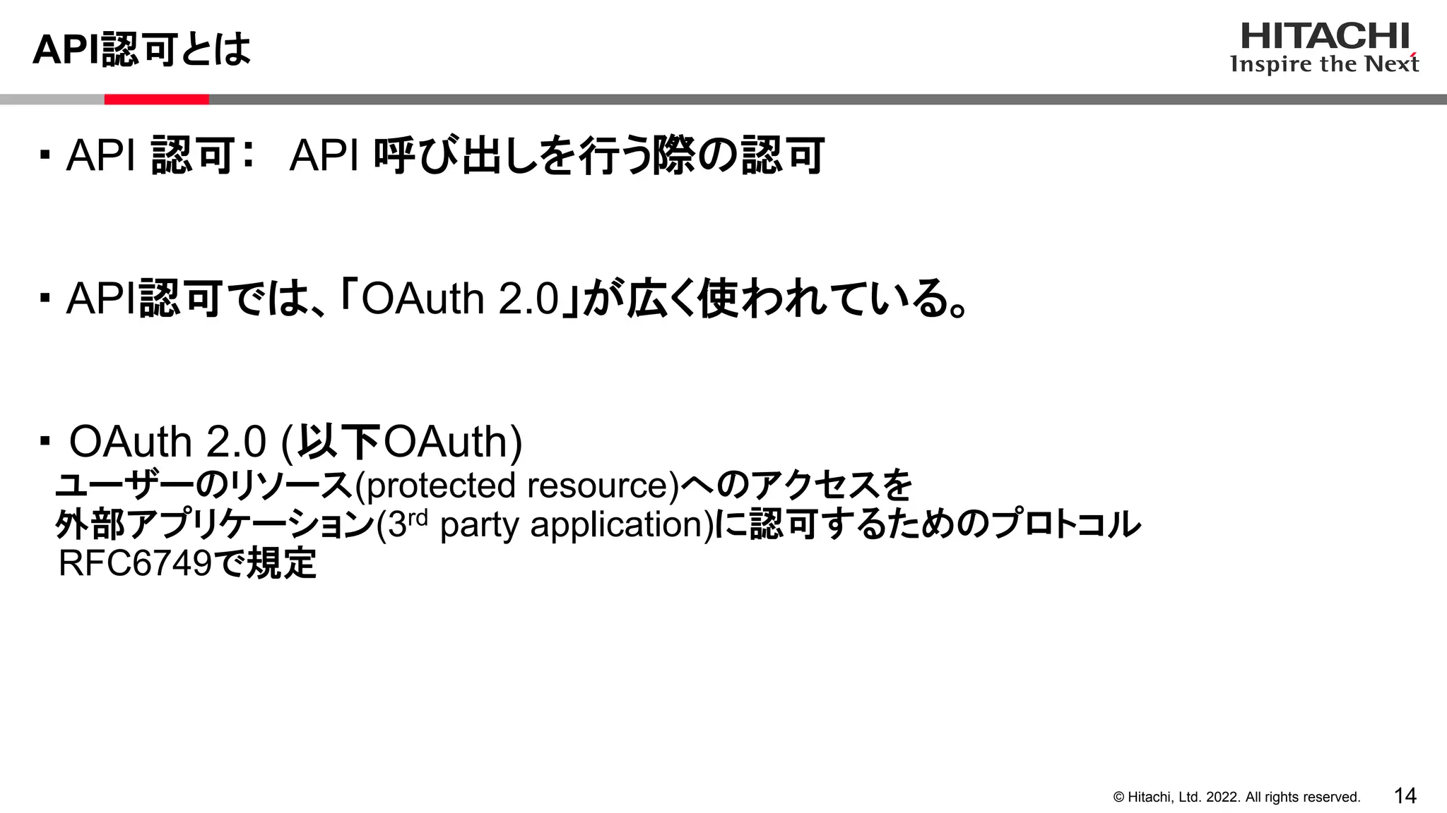 14
© Hitachi, Ltd. 2022. All rights reserved.
API認可とは
・ API 認可： API 呼び出しを行う際の認可
・ API認可では、「OAuth 2.0」が広く使われている。
・ OAuth 2.0 (以下OAuth)
ユーザーのリソース(protected resource)へのアクセスを
外部アプリケーション(3rd party application)に認可するためのプロトコル
RFC6749で規定
 