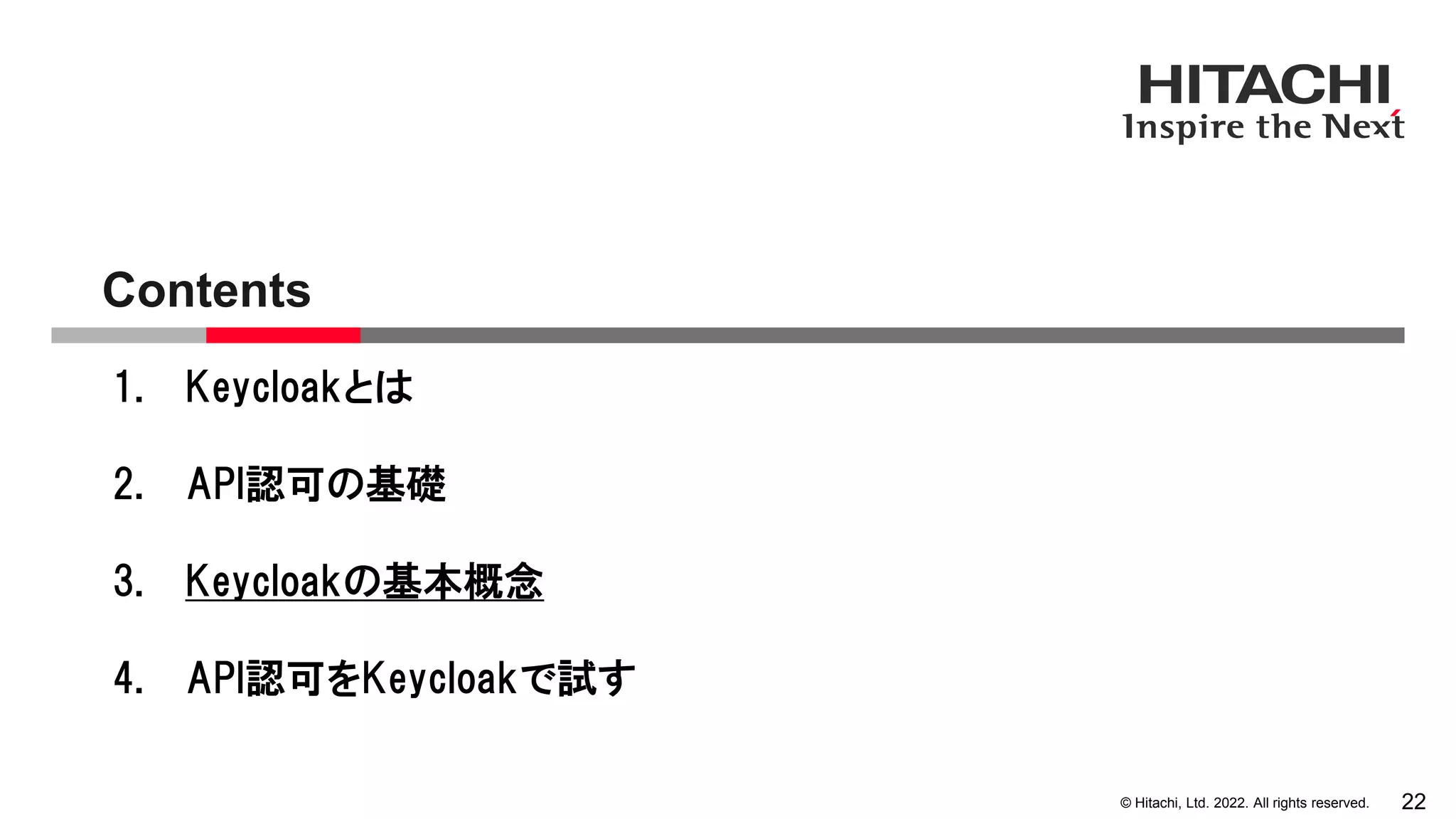© Hitachi, Ltd. 2022. All rights reserved.
Contents
22
1. Keycloakとは
2. API認可の基礎
3. Keycloakの基本概念
4. API認可をKeycloakで試す
 