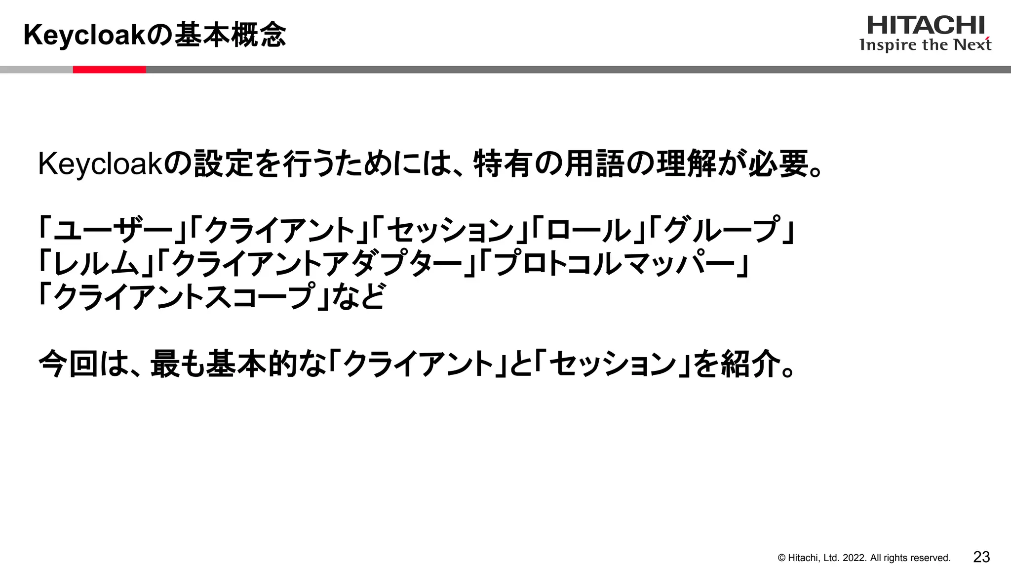 23
© Hitachi, Ltd. 2022. All rights reserved.
Keycloakの基本概念
Keycloakの設定を行うためには、特有の用語の理解が必要。
「ユーザー」「クライアント」「セッション」「ロール」「グループ」
「レルム」「クライアントアダプター」「プロトコルマッパー」
「クライアントスコープ」など
今回は、最も基本的な「クライアント」と「セッション」を紹介。
 