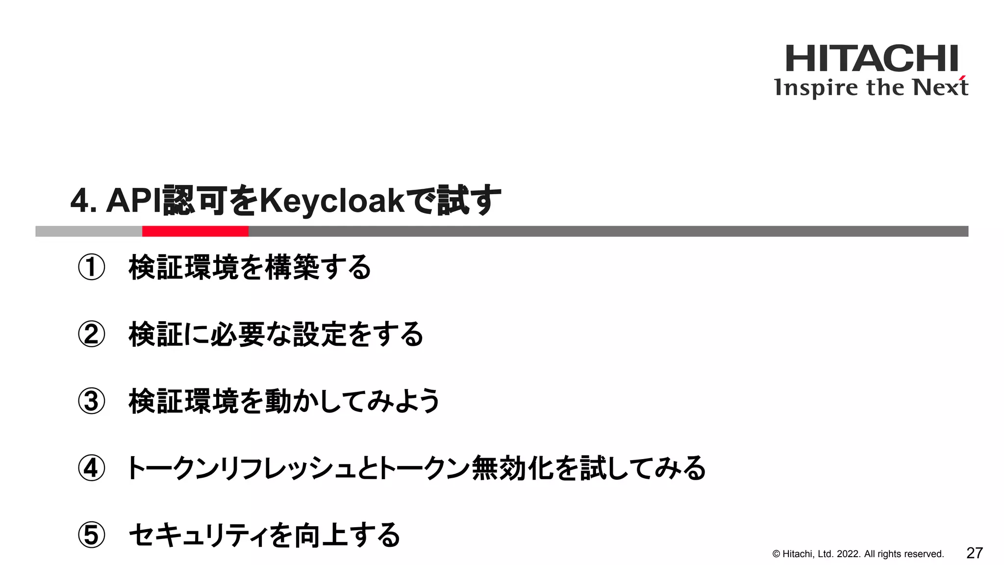 © Hitachi, Ltd. 2022. All rights reserved.
4. API認可をKeycloakで試す
27
① 検証環境を構築する
② 検証に必要な設定をする
③ 検証環境を動かしてみよう
④ トークンリフレッシュとトークン無効化を試してみる
⑤ セキュリティを向上する
 