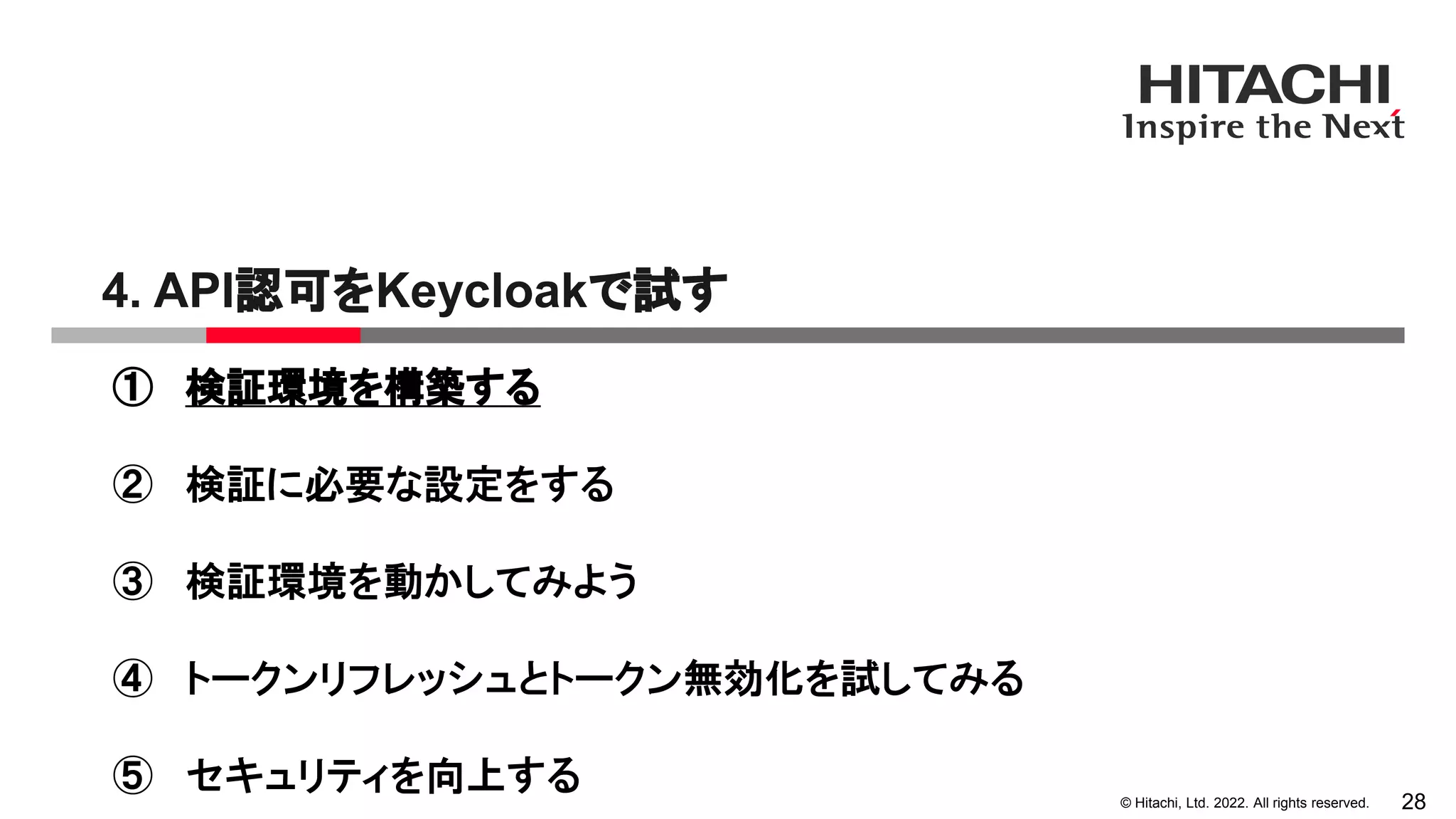 © Hitachi, Ltd. 2022. All rights reserved.
4. API認可をKeycloakで試す
28
① 検証環境を構築する
② 検証に必要な設定をする
③ 検証環境を動かしてみよう
④ トークンリフレッシュとトークン無効化を試してみる
⑤ セキュリティを向上する
 