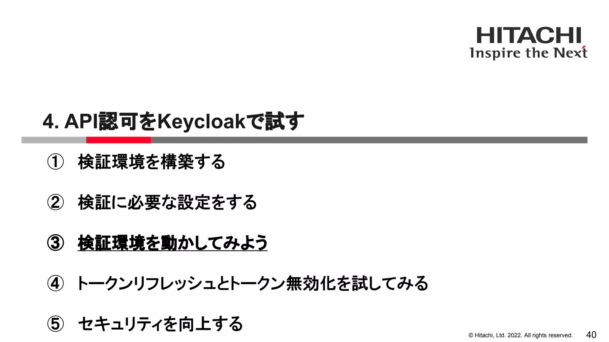 © Hitachi, Ltd. 2022. All rights reserved.
4. API認可をKeycloakで試す
40
① 検証環境を構築する
② 検証に必要な設定をする
③ 検証環境を動かしてみよう
④ トークンリフレッシュとトークン無効化を試してみる
⑤ セキュリティを向上する
 