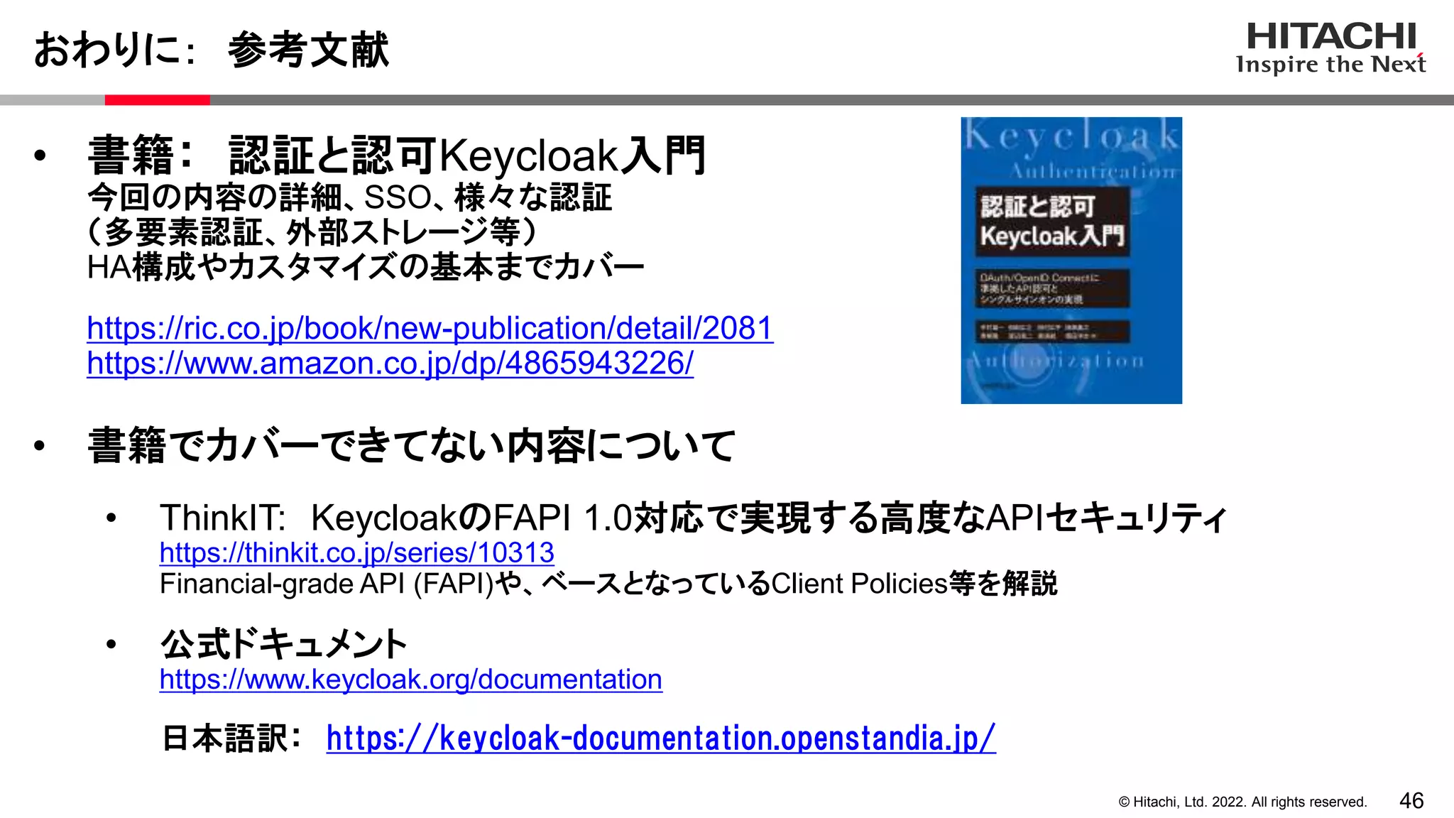 46
© Hitachi, Ltd. 2022. All rights reserved.
おわりに： 参考文献
• 書籍： 認証と認可Keycloak入門
今回の内容の詳細、SSO、様々な認証
（多要素認証、外部ストレージ等）
HA構成やカスタマイズの基本までカバー
https://ric.co.jp/book/new-publication/detail/2081
https://www.amazon.co.jp/dp/4865943226/
• 書籍でカバーできてない内容について
• ThinkIT: KeycloakのFAPI 1.0対応で実現する高度なAPIセキュリティ
https://thinkit.co.jp/series/10313
Financial-grade API (FAPI)や、ベースとなっているClient Policies等を解説
• 公式ドキュメント
https://www.keycloak.org/documentation
日本語訳： https://keycloak-documentation.openstandia.jp/
 