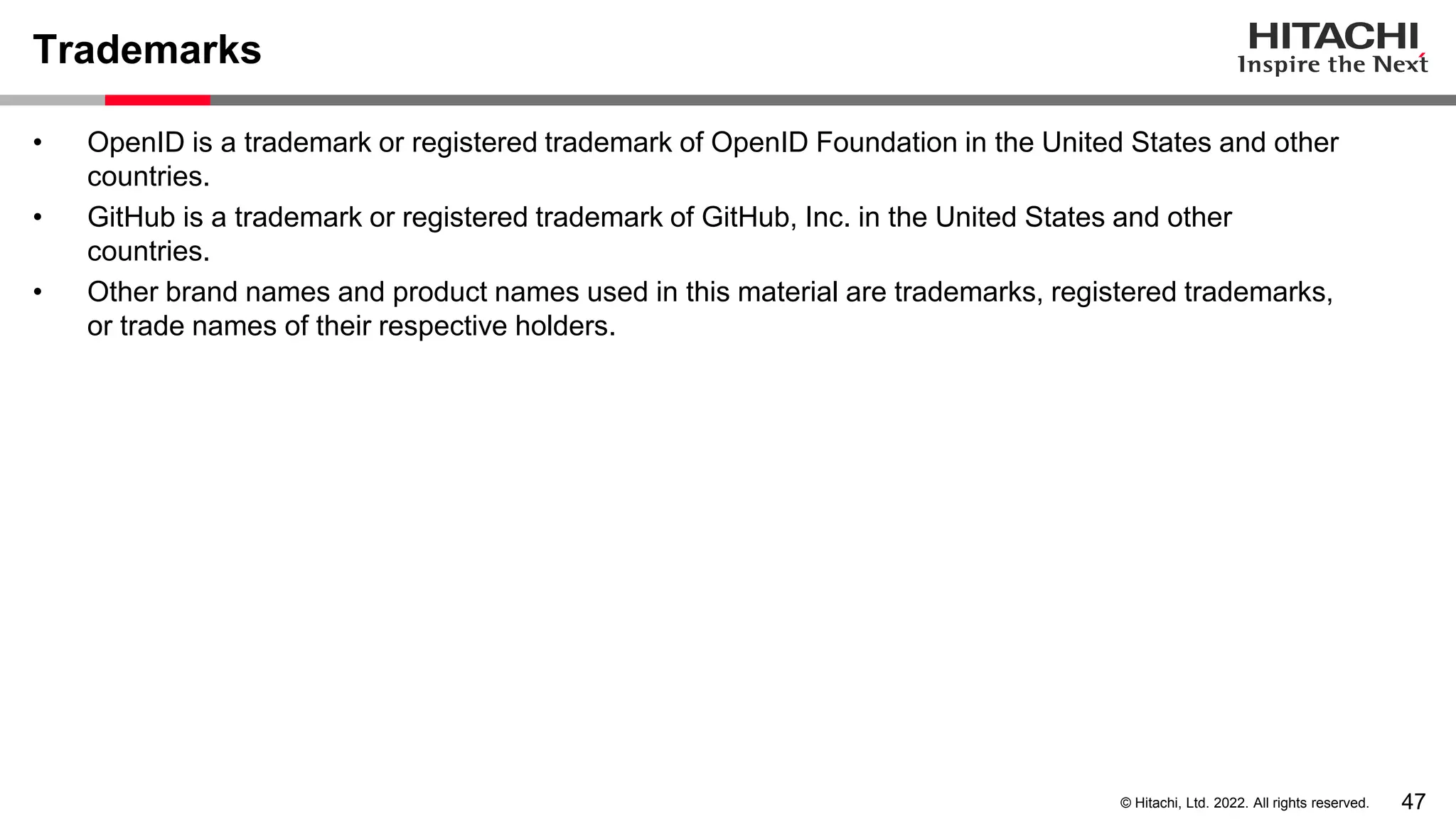 47
© Hitachi, Ltd. 2022. All rights reserved.
Trademarks
• OpenID is a trademark or registered trademark of OpenID Foundation in the United States and other
countries.
• GitHub is a trademark or registered trademark of GitHub, Inc. in the United States and other
countries.
• Other brand names and product names used in this material are trademarks, registered trademarks,
or trade names of their respective holders.
 