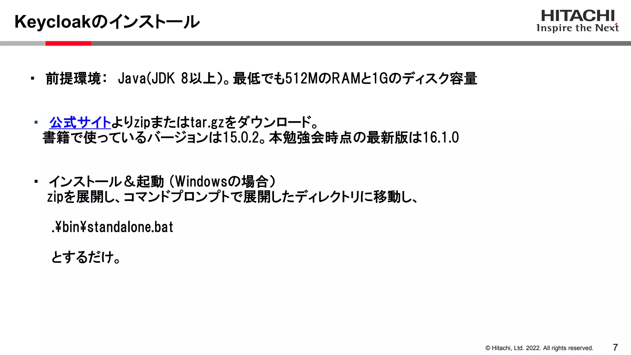 7
© Hitachi, Ltd. 2022. All rights reserved.
Keycloakのインストール
・ 公式サイトよりzipまたはtar.gzをダウンロード。
書籍で使っているバージョンは15.0.2。本勉強会時点の最新版は16.1.0
・ 前提環境： Java(JDK 8以上）。最低でも512MのRAMと1Gのディスク容量
・ インストール＆起動 (Windowsの場合）
zipを展開し、コマンドプロンプトで展開したディレクトリに移動し、
.binstandalone.bat
とするだけ。
 
