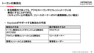 19
&copy; Hitachi, Ltd. 2022. All rights reserved.
トークンの無効化
無効化の方法 誰が無効化するか
トークン無効化エンドポイントによる無効化
(RFC7009)
クライアント
アカウント管理コンソールによる無効化 リソースオーナー
管理コンソールによる無効化 管理者ユーザー
・ 有効期限内であっても、アクセストークンやリフレッシュトークンは
無効にすることができる。
（セキュリティ上の理由や、リソースオーナーがAPI連携解除したい場合）
・ Keycloakがサポートする無効化の手段
 