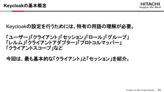 23
&copy; Hitachi, Ltd. 2022. All rights reserved.
Keycloakの基本概念
Keycloakの設定を行うためには、特有の用語の理解が必要。
「ユーザー」「クライアント」「セッション」「ロール」「グループ」
「レルム」「クライアントアダプター」「プロトコルマッパー」
「クライアントスコープ」など
今回は、最も基本的な「クライアント」と「セッション」を紹介。
 