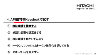 &copy; Hitachi, Ltd. 2022. All rights reserved.
4. API認可をKeycloakで試す
28
① 検証環境を構築する
② 検証に必要な設定をする
③ 検証環境を動かしてみよう
④ トークンリフレッシュとトークン無効化を試してみる
⑤ セキュリティを向上する
 