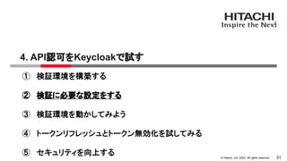 &copy; Hitachi, Ltd. 2022. All rights reserved.
4. API認可をKeycloakで試す
31
① 検証環境を構築する
② 検証に必要な設定をする
③ 検証環境を動かしてみよう
④ トークンリフレッシュとトークン無効化を試してみる
⑤ セキュリティを向上する
 