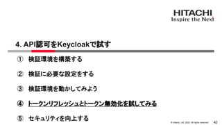 &copy; Hitachi, Ltd. 2022. All rights reserved.
4. API認可をKeycloakで試す
42
① 検証環境を構築する
② 検証に必要な設定をする
③ 検証環境を動かしてみよう
④ トークンリフレッシュとトークン無効化を試してみる
⑤ セキュリティを向上する
 
