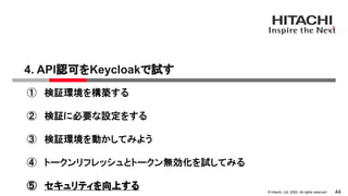 &copy; Hitachi, Ltd. 2022. All rights reserved.
4. API認可をKeycloakで試す
44
① 検証環境を構築する
② 検証に必要な設定をする
③ 検証環境を動かしてみよう
④ トークンリフレッシュとトークン無効化を試してみる
⑤ セキュリティを向上する
 