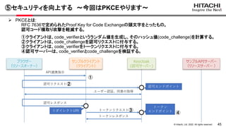 45
&copy; Hitachi, Ltd. 2022. All rights reserved.
⑤セキュリティを向上する ～今回はPKCEやります～
サンプルクライアント
（クライアント）
認可リクエスト
Keycloak
(認可サーバー)
ユーザー認証、同意の取得
認可レスポンス
ブラウザー
（リソースオーナー）
API連携指示
認可エンドポイント
トークンリクエスト
トークンレスポンス
トークン
エンドポイント
サンプルAPIサーバー
（リソースサーバー ）
リダイレクトURI
 PKCEとは:
RFC 7636で定められたProof Key for Code Exchangeの頭文字をとったもの。
認可コード横取り攻撃を軽減する。
①クライアントは、code_verifierというランダム値を生成し、そのハッシュ値(code_challenge)を計算する。
②クライアントは、code_challengeを認可リクエストに付与する。
③クライアントは、code_verifierをトークンリクエストに付与する。
④認可サーバーは、code_verifierとcode_challengeを検証する。
①
②
③
④
 
