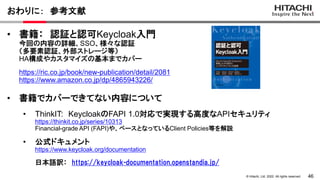 46
&copy; Hitachi, Ltd. 2022. All rights reserved.
おわりに： 参考文献
&bull; 書籍： 認証と認可Keycloak入門
今回の内容の詳細、SSO、様々な認証
（多要素認証、外部ストレージ等）
HA構成やカスタマイズの基本までカバー
https://ric.co.jp/book/new-publication/detail/2081
https://www.amazon.co.jp/dp/4865943226/
&bull; 書籍でカバーできてない内容について
&bull; ThinkIT: KeycloakのFAPI 1.0対応で実現する高度なAPIセキュリティ
https://thinkit.co.jp/series/10313
Financial-grade API (FAPI)や、ベースとなっているClient Policies等を解説
&bull; 公式ドキュメント
https://www.keycloak.org/documentation
日本語訳： https://keycloak-documentation.openstandia.jp/
 