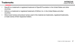 47
&copy; Hitachi, Ltd. 2022. All rights reserved.
Trademarks
&bull; OpenID is a trademark or registered trademark of OpenID Foundation in the United States and other
countries.
&bull; GitHub is a trademark or registered trademark of GitHub, Inc. in the United States and other
countries.
&bull; Other brand names and product names used in this material are trademarks, registered trademarks,
or trade names of their respective holders.
 