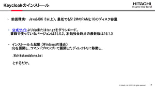 7
&copy; Hitachi, Ltd. 2022. All rights reserved.
Keycloakのインストール
・ 公式サイトよりzipまたはtar.gzをダウンロード。
書籍で使っているバージョンは15.0.2。本勉強会時点の最新版は16.1.0
・ 前提環境： Java(JDK 8以上）。最低でも512MのRAMと1Gのディスク容量
・ インストール＆起動 (Windowsの場合）
zipを展開し、コマンドプロンプトで展開したディレクトリに移動し、
.binstandalone.bat
とするだけ。
 