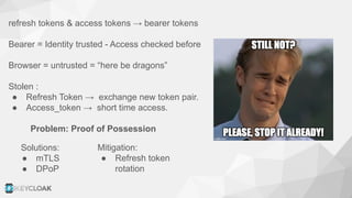 refresh tokens & access tokens → bearer tokens
Bearer = Identity trusted - Access checked before
Browser = untrusted = “here be dragons”
Stolen :
● Refresh Token → exchange new token pair.
● Access_token → short time access.
Problem: Proof of Possession
Mitigation:
● Refresh token
rotation
Solutions:
● mTLS
● DPoP
 