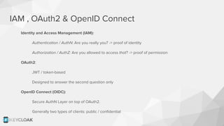 IAM , OAuth2 & OpenID Connect
Identity and Access Management (IAM):
Authentication / AuthN: Are you really you? -> proof of identity
Authorization / AuthZ: Are you allowed to access that? -> proof of permission
OAuth2:
JWT / token-based
Designed to answer the second question only
OpenID Connect (OIDC):
Secure AuthN Layer on top of OAuth2.
Generally two types of clients: public / conﬁdential
 