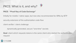PKCE: What is it, and why?
PKCE - “Proof Key of Code Exchange”
Initially for mobile / native apps, but now also recommended for SPAs by IETF
security extension of the authorization code ﬂow
client veriﬁer / client challenge
dynamically generated, secure “one-time” secrets
Goal: client which requests tokens is the same client who started the authentication
request
󰧝
 