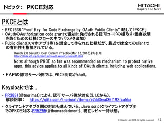 © Hitachi, Ltd. 2018. All rights reserved.
トピック： ＰＫＣＥ対応
12
・ RFC7636”Proof Key for Code Exchange by OAuth Public Clients” 略して「PKCE」
・ OAuthのAuthorization code grantで最初に発行される認可コードの横取り・置換攻撃
を防ぐための仕様（フローの中でパラメタ追加）
・ Public client(スマホアプリ等）を想定して作られた仕様だが、最近では全てのclientで
の有用性も指摘されている。
OAuth 2.0 Security Best Current Practice(Mar 18,2018)より引用
https://tools.ietf.org/id/draft-ietf-oauth-security-topics-05.html
Note: although PKCE so far was recommended as mechanism to protect native
apps, this advice applies to all kinds of OAuth clients, including web applications.
Keycloakでは...
・ PR3831(@tnorimat)により、認可サーバ側が対応(3.1.0から）。
解説記事： https://qiita.com/tnorimat/items/e2dd3ecd36f192fca5ba
・ ＦＡＰＩの認可サーバ側では、PKCE対応がshall。
PKCEとは
・ クライアントアダプタ側の対応も進んでいる。Java scriptクライアントアダプタ
でのPKCE対応：PR5255(@thomasdarimont)、現在レビュー待状態。
 