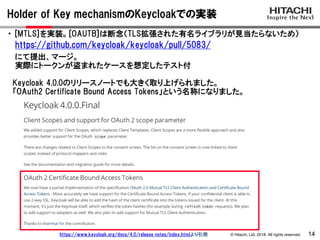© Hitachi, Ltd. 2018. All rights reserved.
Holder of Key mechanismのKeycloakでの実装
14
・ [MTLS]を実装。[OAUTB]は断念（TLS拡張された有名ライブラリが見当たらないため）
https://github.com/keycloak/keycloak/pull/5083/
にて提出、マージ。
実際にトークンが盗まれたケースを想定したテスト付
Keycloak 4.0.0のリリースノートでも大きく取り上げられました。
「OAuth2 Certificate Bound Access Tokens」という名称になりました。
https://www.keycloak.org/docs/4.0/release_notes/index.htmlより引用
 