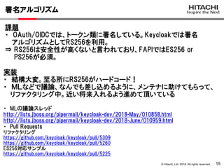 © Hitachi, Ltd. 2018. All rights reserved.
署名アルゴリズム
15
課題
・ OAuth/OIDCでは、トークン類に署名している。Keycloakでは署名
アルゴリズムとしてRS256を利用。
⇒ RS256は安全性が高くないと言われており、FAPIではES256 or
PS256が必須。
実装
・ 結構大変。至る所にRS256がハードコード！
・ ＭＬなどで議論、なんでも差し込めるように、メンテナに助けてもらって、
リファクタリング中。近い将来入れるよう進めて頂いている
・ MLの議論スレッド
http://lists.jboss.org/pipermail/keycloak-dev/2018-May/010858.html
http://lists.jboss.org/pipermail/keycloak-dev/2018-June/010959.html
・ Pull Requests
リファクタリング
https://github.com/keycloak/keycloak/pull/5309
https://github.com/keycloak/keycloak/pull/5260
ES256対応サンプル
https://github.com/keycloak/keycloak/pull/5225
 
