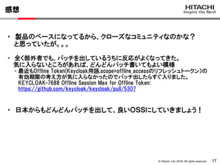 © Hitachi, Ltd. 2018. All rights reserved.
感想
17
・ 製品のベースになってるから、クローズなコミュニティなのかな？
と思っていたが。。。
・ 全く部外者でも、パッチを出しているうちに反応がよくなってきた。
気に入らないところがあれば、どんどんパッチ書いてもよい模様
- 最近もOffline Token(Keycloak用語,scope=offline_accessのリフレッシュトークン）の
有効期限の考え方が気に入らなかったのでパッチ出したらすぐ入りました。
KEYCLOAK-7688 Offline Session Max for Offline Token:
https://github.com/keycloak/keycloak/pull/5307
・ 日本からもどんどんパッチを出して、良いＯＳＳにしていきましょう！
 