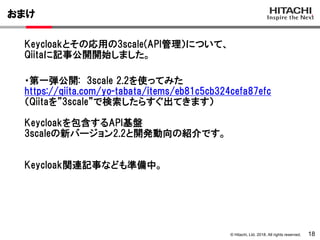 © Hitachi, Ltd. 2018. All rights reserved.
おまけ
18
Keycloakとその応用の3scale(API管理）について、
Qiitaに記事公開開始しました。
・第一弾公開: 3scale 2.2を使ってみた
https://qiita.com/yo-tabata/items/eb81c5cb324cefa87efc
（Qiitaを”3scale”で検索したらすぐ出てきます）
Keycloakを包含するAPI基盤
3scaleの新バージョン2.2と開発動向の紹介です。
Keycloak関連記事なども準備中。
 