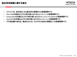 19© Hitachi, Ltd. 2018. All rights reserved.
他社所有商標に関する表示
• HITACHIは、株式会社 日立製作所の商標または登録商標です。
• Red Hatは米国およびその他の国におけるRed Hat, Inc.の登録商標です。
• Kubernetesは米国およびその他の国におけるThe Linux Foundationの登録商標です。
• OpenShiftは米国およびその他の国におけるRed Hat, Inc.の登録商標です。
• その他記載の会社名、製品名などは、それぞれの会社の商標もしくは登録商標です。
 