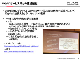 © Hitachi, Ltd. 2018. All rights reserved.
マイクロサービス系との連携強化
3
・ OpenShiftのデフォルトのOAuthサーバ(OSIN)の代わりに(並列して？）
Keycloakを使えるようになっていく模様
・ ホットになりそうなのがIstio連携
- Istio
- Kubernetes上のサービスメッシュ、最近急に注目されている
マイクロサービスの通信（認証含む）等を面倒見てくれる便利なもの
- OpenShiftに入っていく予定
- Istioのデフォルトの認証は、
Mutual TLS。
⇒これにKeycloakを対応させて
いく動き。
https://blog.keycloak.org/2018/02/keycloak-and-istio.html
・ コンセプトはこちら
https://issues.jboss.org/browse/KEYCLOAK-6205
・ ＪＩＲＡ
 
